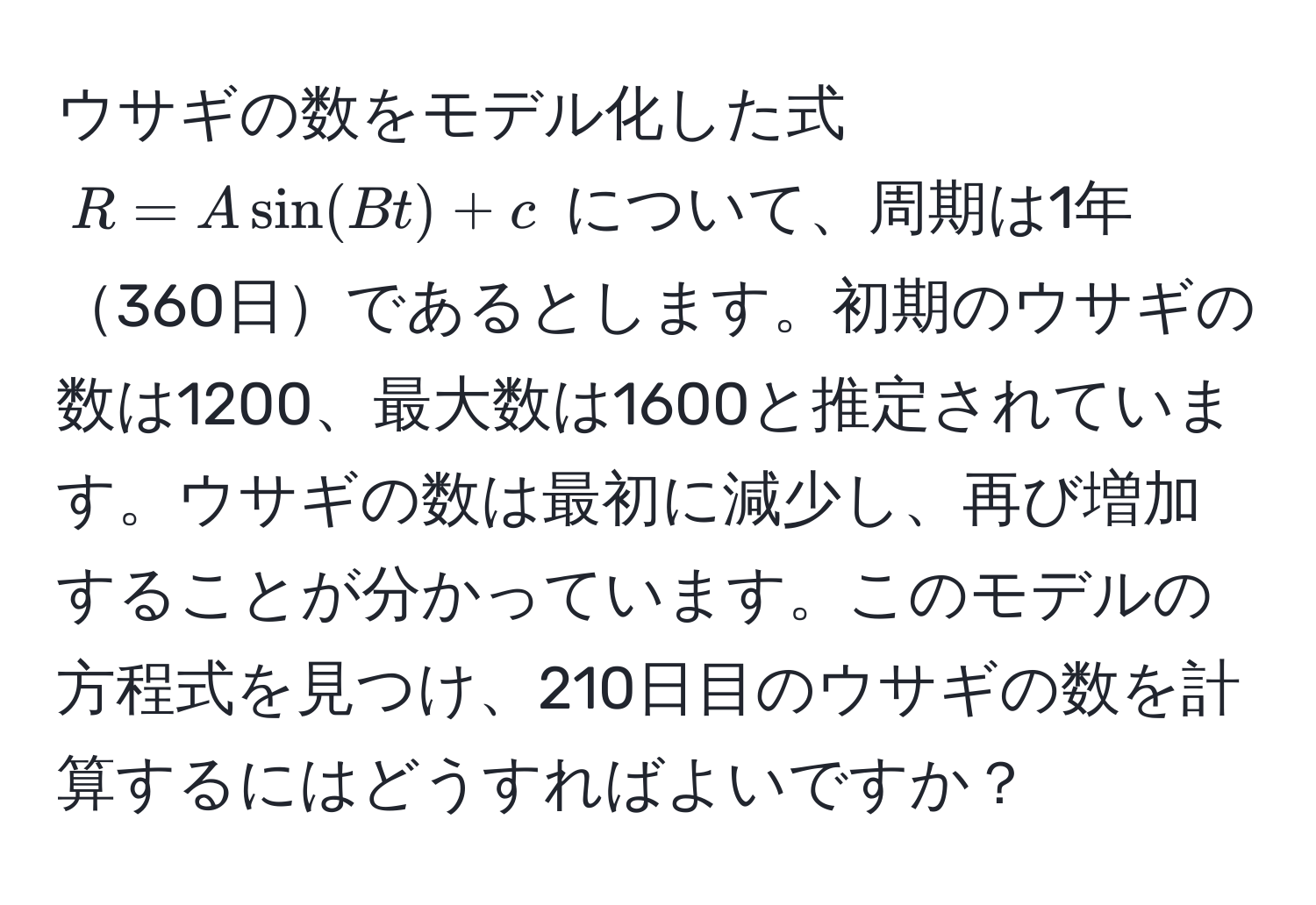 ウサギの数をモデル化した式 $R = A sin(Bt) + c$ について、周期は1年360日であるとします。初期のウサギの数は1200、最大数は1600と推定されています。ウサギの数は最初に減少し、再び増加することが分かっています。このモデルの方程式を見つけ、210日目のウサギの数を計算するにはどうすればよいですか？