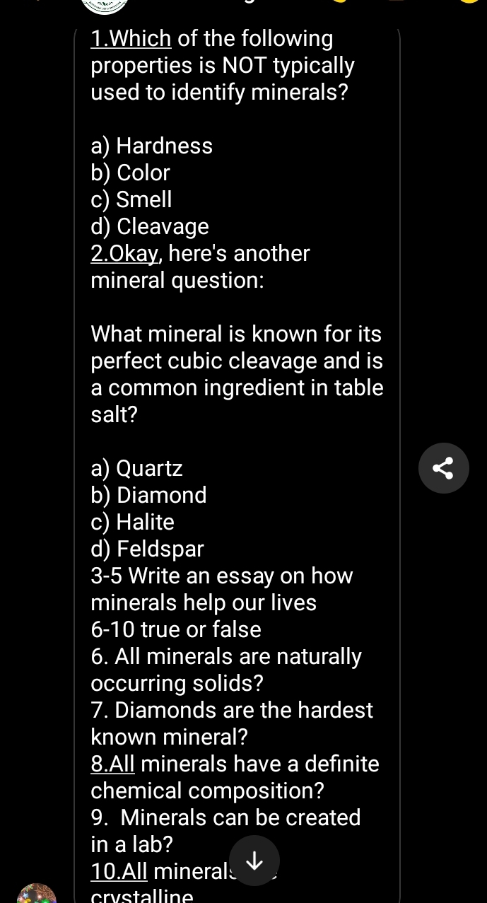 Which of the following
properties is NOT typically
used to identify minerals?
a) Hardness
b) Color
c) Smell
d) Cleavage
2.Okay, here's another
mineral question:
What mineral is known for its
perfect cubic cleavage and is
a common ingredient in table
salt?
a) Quartz
b) Diamond
c) Halite
d) Feldspar
3-5 Write an essay on how
minerals help our lives
6-10 true or false
6. All minerals are naturally
occurring solids?
7. Diamonds are the hardest
known mineral?
8.All minerals have a definite
chemical composition?
9. Minerals can be created
in a lab?
10.All mineral
crystalline