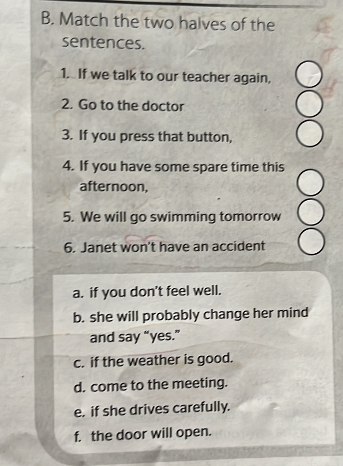 Match the two halves of the 
sentences. 
1. If we talk to our teacher again, 
2. Go to the doctor 
3. If you press that button, 
4. If you have some spare time this 
afternoon, 
5. We will go swimming tomorrow 
6. Janet won't have an accident 
a. if you don’t feel well. 
b. she will probably change her mind 
and say “yes.” 
c. if the weather is good. 
d. come to the meeting. 
e. if she drives carefully. 
f. the door will open.