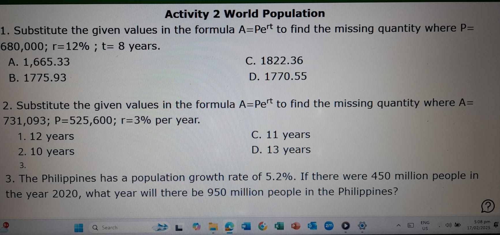 Activity 2 World Population
1. Substitute the given values in the formula A=Pe^(rt) to find the missing quantity where P=
680,000; r=12%; t=8 years.
A. 1,665.33 C. 1822.36
B. 1775.93 D. 1770.55
2. Substitute the given values in the formula A=Pe^(rt) to find the missing quantity where A=
731,093; P=525,600; r=3% per year.
1. 12 years C. 11 years
2. 10 years D. 13 years
3.
3. The Philippines has a population growth rate of 5.2%. If there were 450 million people in
the year 2020, what year will there be 950 million people in the Philippines?
?
5:08 pm a
Search 17/02/2025