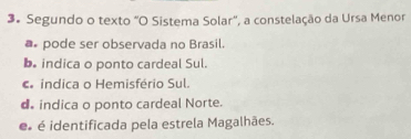 Segundo o texto "O Sistema Solar", a constelação da Ursa Menor
pode ser observada no Brasil.
b. indica o ponto cardeal Sul.
indica o Hemisfério Sul.
d indica o ponto cardeal Norte.
é é identificada pela estrela Magalhães.