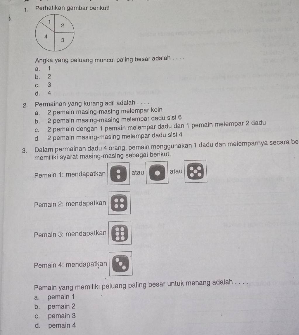 Perhatikan gambar berikut!
1
2
4
3
Angka yang peluang muncul paling besar adalah . . . .
a. 1
b. 2
c. 3
d. 4
2. Permainan yang kurang adil adalah . . . .
a. 2 pemain masing-masing melempar koin
b. 2 pemain masing-masing melempar dadu sisi 6
c. 2 pemain dengan 1 pemain melempar dadu dan 1 pemain melempar 2 dadu
d. 2 pemain masing-masing melempar dadu sisi 4
3. Dalam permainan dadu 4 orang, pemain menggunakan 1 dadu dan melemparnya secara be
memiliki syarat masing-masing sebagai berikut.
Pemain 1: mendapatkan atau atau
Pemain 2: mendapatkan
Pemain 3: mendapatkan
Pemain 4: mendapatkan
Pemain yang memiliki peluang paling besar untuk menang adalah . . . .
a. pemain 1
b. pemain 2
c. pemain 3
d. pemain 4