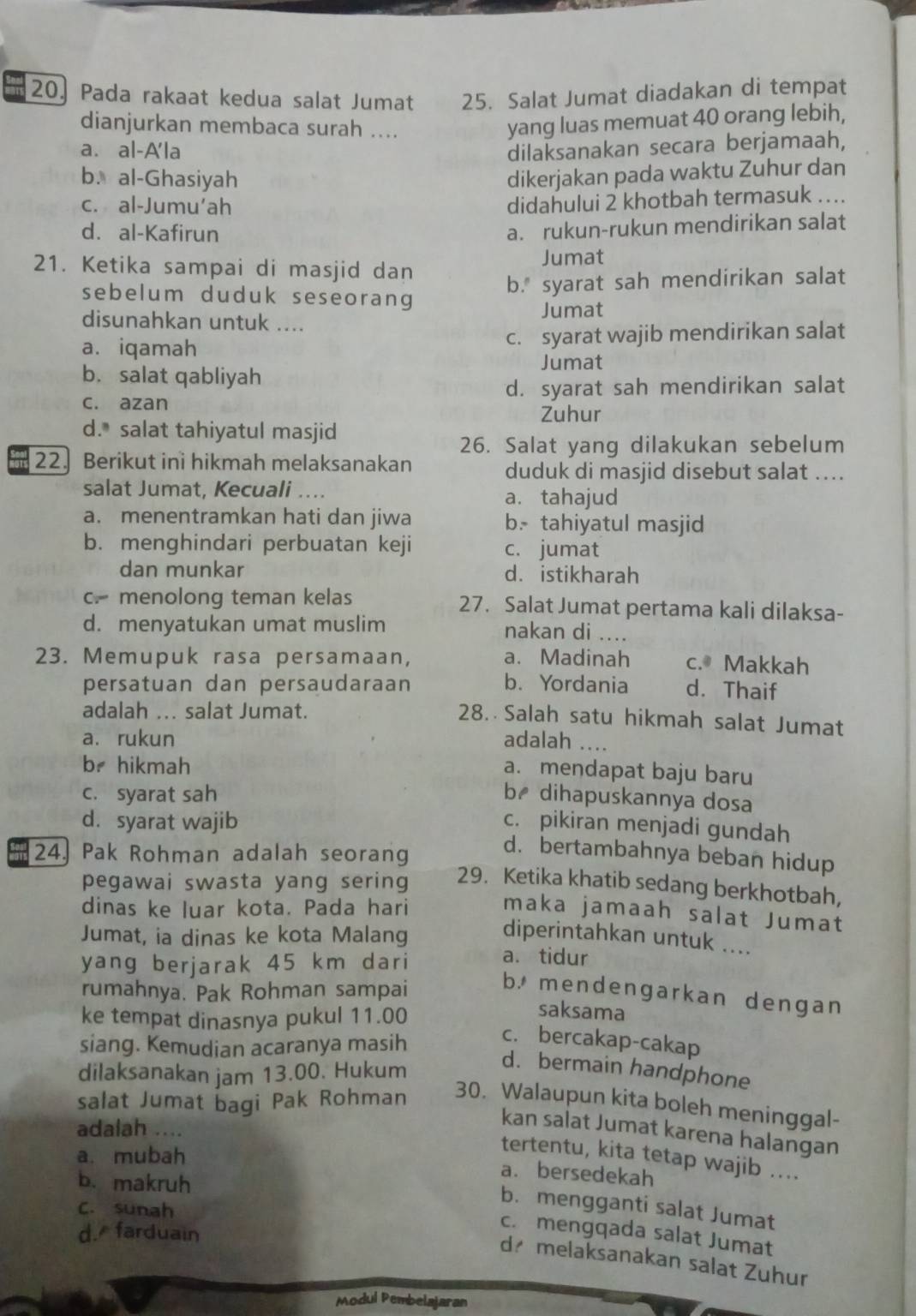 Pada rakaat kedua salat Jumat 25. Salat Jumat diadakan di tempat
dianjurkan membaca surah ....
yang luas memuat 40 orang lebih,
a. al-A'la dilaksanakan secara berjamaah,
b. al-Ghasiyah dikerjakan pada waktu Zuhur dan
c. al-Jumu'ah
didahului 2 khotbah termasuk ....
d. al-Kafirun
a. rukun-rukun mendirikan salat
21. Ketika sampai di masjid dan
Jumat
b." syarat sah mendirikan salat
sebelum duduk seseorang 
disunahkan untuk .... Jumat
a. iqamah c. syarat wajib mendirikan salat
Jumat
b. salat qabliyah
c. azan d. syarat sah mendirikan salat
Zuhur
d. salat tahiyatul masjid
26. Salat yang dilakukan sebelum
22. Berikut ini hikmah melaksanakan
duduk di masjid disebut salat ....
salat Jumat, Kecuali .... a. tahajud
a. menentramkan hati dan jiwa b. tahiyatul masjid
b. menghindari perbuatan keji c. jumat
dan munkar d. istikharah
c. menolong teman kelas 27. Salat Jumat pertama kali dilaksa-
d. menyatukan umat muslim nakan di ....
23. Memupuk rasa persamaan, a. Madinah c. Makkah
persatuan dan persaudaraan b. Yordania d. Thaif
adalah ... salat Jumat.
28. Salah satu hikmah salat Jumat
a. rukun adalah ...
br hikmah
a. mendapat baju baru
c. syarat sah b₹ dihapuskannya dosa
d. syarat wajib c. pikiran menjadi gundah
24. Pak Rohman adalah seorang
d. bertambahnya beban hidup
pegawai swasta yang sering 29. Ketika khatib sedang berkhotbah,
dinas ke luar kota. Pada hari maka jamaah salat Jumat
Jumat, ia dinas ke kota Malang
diperintahkan untuk ....
yang berjarak 45 km dari
a. tidur
rumahnya. Pak Rohman sampai
b. mendengarkan dengan
ke tempat dinasnya pukul 11.00
saksama
siang. Kemudian acaranya masih
c. bercakap-cakap
dilaksanakan jam 13.00. Hukum
d. bermain handphone
salat Jumat bagi Pak Rohman
30. Walaupun kita boleh meninggal-
adalah ....
kan salat Jumat karena halangan
a. mubah
tertentu, kita tetap wajib ....
b. makruh
a. bersedekah
b. mengganti salat Jumat
C. sunah
d. farduain
c. mengqada salat Jumat
d melaksanakan salat Zuhur
Modul Pembelajaran