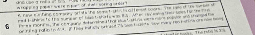 and use a ratio of 6:6 Row Ran 
wrapping paper were a part of their spring order? 
A new clothing company prints the same I-shirt in different colers. The ratle of the number a 
red I-shirls to the number of biue t-shirls was 8:5.After reviewing their sales for the firs
6 three months, the company determined that blue t-shirts were more popular and shanged the 
printing ratio to 4:9. If they initially printed 75 blue t-shirts, how many redt-shirts are now being 
anter books. The rotio is 2:3