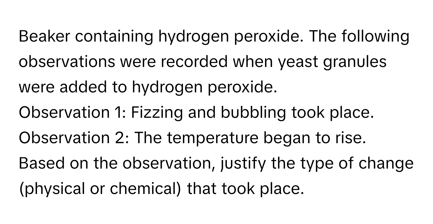 Beaker containing hydrogen peroxide. The following observations were recorded when yeast granules were added to hydrogen peroxide.

Observation 1: Fizzing and bubbling took place.
Observation 2: The temperature began to rise.
Based on the observation, justify the type of change (physical or chemical) that took place.