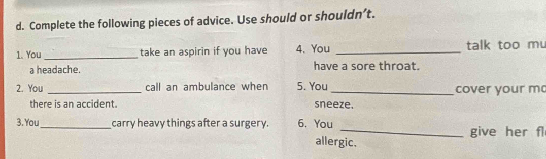 Complete the following pieces of advice. Use should or shouldn’t. 
1. You _take an aspirin if you have 4. You _talk too mu 
a headache. have a sore throat. 
2. You _call an ambulance when 5. You _cover your m 
there is an accident. sneeze. 
3. You_ carry heavy things after a surgery. 6. You 
_give her fl 
allergic.