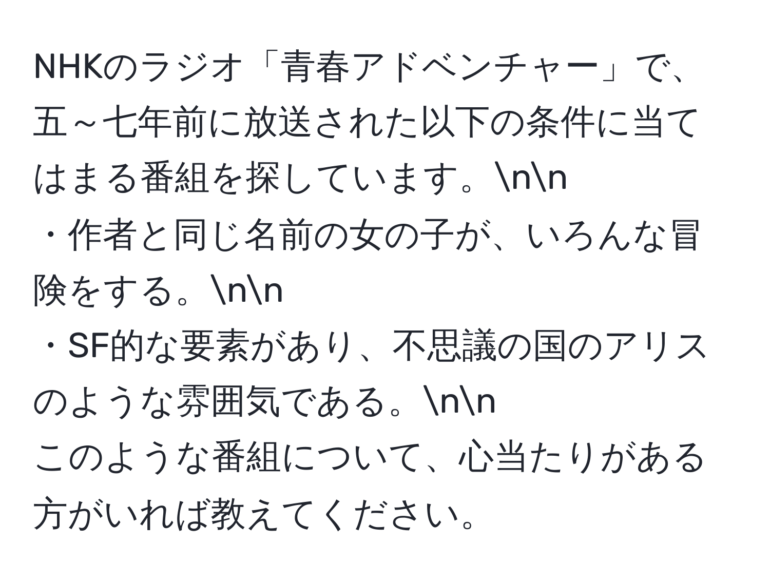 NHKのラジオ「青春アドベンチャー」で、五～七年前に放送された以下の条件に当てはまる番組を探しています。nn
・作者と同じ名前の女の子が、いろんな冒険をする。nn
・SF的な要素があり、不思議の国のアリスのような雰囲気である。nn
このような番組について、心当たりがある方がいれば教えてください。