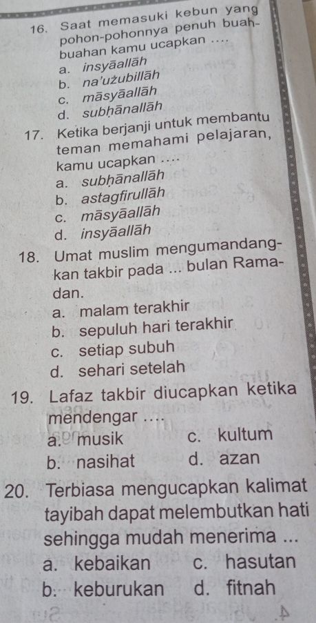 Saat memasuki kebun yang
pohon-pohonnya penuh buah_
buahan kamu ucapkan ....
a. insyāallāh
b. na’użubillāh
c. māsyāallāh
dì subḥānallāh
17. Ketika berjanji untuk membantu
teman memahami pelajaran,
kamu ucapkan …..
a. subḥānallāh
b. astagfirullāh
c. māsyāallāh
d. insyāallāh
18. Umat muslim mengumandang-
kan takbir pada ... bulan Rama-
dan.
a. malam terakhir
b. sepuluh hari terakhir
c. setiap subuh
d. sehari setelah
19. Lafaz takbir diucapkan ketika
mendengar ....
a. musik c. kultum
b. nasihat d. azan
20. Terbiasa mengucapkan kalimat
tayibah dapat melembutkan hati
sehingga mudah menerima ...
a. kebaikan c. hasutan
b: keburukan d. fitnah