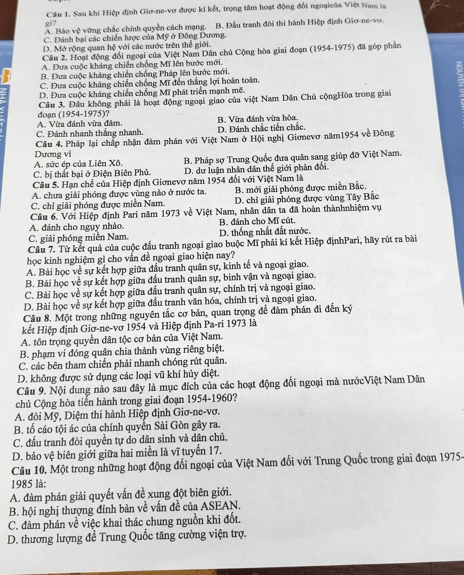 Sau khi Hiệp định Giơ-ne-vơ được kí kết, trọng tâm hoạt động đối ngoạicủa Việt Nam là
gi?
A. Bảo vhat e vững chắc chính quyền cách mạng. B. Đấu tranh đòi thi hành Hiệp định Giơ-ne-vơ.
C. Đánh bại các chiến lược của Mỹ ở Đông Dương.
D. Mở rộng quan hệ với các nước trên thế giới.
Câu 2. Hoạt động đối ngoại của Việt Nam Dân chủ Cộng hòa giai đoạn (1954-1975) đã góp phần
A. Đưa cuộc kháng chiến chống Mĩ lên bước mới.
B. Đưa cuộc kháng chiến chống Pháp lên bước mới.
C. Đưa cuộc kháng chiến chống Mĩ đến thắng lợi hoàn toàn.
D. Đưa cuộc kháng chiến chống Mĩ phát triển mạnh mẽ.
Câu 3. Đâu không phải là hoạt động ngoại giao của việt Nam Dân Chủ cộngHòa trong giai
、 đoạn (1954-1975)?
A. Vừa đánh vừa đàm. B. Vừa đánh vừa hòa.
C. Đánh nhanh thắng nhanh. D. Đánh chắc tiến chắc.
Câu 4. Pháp lại chấp nhận đàm phán với Việt Nam ở Hội nghị Giơnevơ năm1954 về Đông
Dương vì
A. sức ép của Liên Xô. B. Pháp sợ Trung Quốc đưa quân sang giúp đỡ Việt Nam.
C. bị thất bại ở Điện Biên Phủ. D. dư luận nhân dân thế giới phản đối.
Câu 5. Hạn chế của Hiệp định Giơnevơ năm 1954 đối với Việt Nam là
A. chưa giải phóng được vùng nào ở nước ta. B. mới giải phóng được miền Bắc.
C. chỉ giải phóng được miền Nam. D. chỉ giải phóng được vùng Tây Bắc
Câu 6. Với Hiệp định Pari năm 1973 về Việt Nam, nhân dân ta đã hoàn thànhnhiệm vụ
A. đánh cho ngụy nhào. B. đánh cho Mĩ cút.
C. giải phóng miền Nam. D. thống nhất đất nước.
Câu 7. Từ kết quả của cuộc đấu tranh ngoại giao buộc Mĩ phải kí kết Hiệp địnhPari, hãy rút ra bài
học kinh nghiệm gì cho vấn đề ngoại giao hiện nay?
A. Bài học về sự kết hợp giữa đấu tranh quân sự, kinh tế và ngoại giao.
B. Bài học về sự kết hợp giữa đấu tranh quân sự, binh vận và ngoại giao.
C. Bài học về sự kết hợp giữa đấu tranh quân sự, chính trị và ngoại giao.
D. Bài học về sự kết hợp giữa đấu tranh văn hóa, chính trị và ngoại giao.
Câu 8. Một trong những nguyên tắc cơ bản, quan trọng để đàm phán đi đến ký
kết Hiệp định Giơ-ne-vơ 1954 và Hiệp định Pa-ri 1973 là
A. tôn trọng quyền dân tộc cơ bản của Việt Nam.
B. phạm vi đóng quân chia thành vùng riêng biệt.
C. các bên tham chiến phải nhanh chóng rút quân.
D. không được sử dụng các loại vũ khí hủy diệt.
Câu 9. Nội dung nào sau đây là mục đích của các hoạt động đối ngoại mà nướcViệt Nam Dân
chủ Cộng hòa tiến hành trong giai đoạn 1954-1960?
A. đòi Mỹ, Diệm thi hành Hiệp định Giơ-ne-vơ.
B. tố cáo tội ác của chính quyền Sài Gòn gây ra.
C. đấu tranh đòi quyền tự do dân sinh và dân chủ.
D. bảo vệ biên giới giữa hai miền là vĩ tuyến 17.
Câu 10. Một trong những hoạt động đối ngoại của Việt Nam đối với Trung Quốc trong giai đoạn 1975-
1985 là:
A. đàm phán giải quyết vấn đề xung đột biên giới.
B. hội nghị thượng đỉnh bàn về vấn đề của ASEAN.
C. đàm phán về việc khai thác chung nguồn khi đốt.
D. thương lượng để Trung Quốc tăng cường viện trợ.