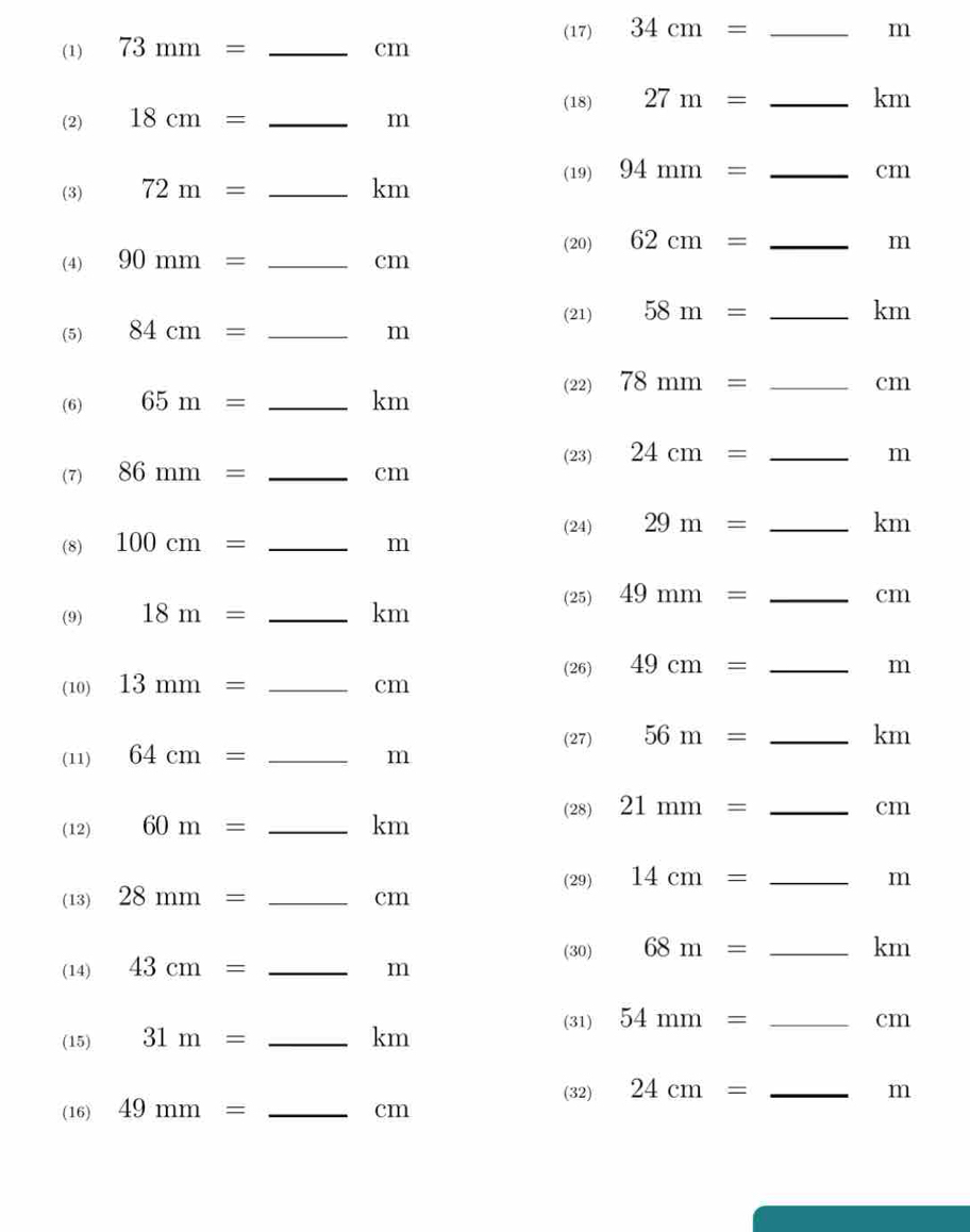 (1) 73mm= _ cm (17) 34cm= _
m
(18) 27m= _ km
(2) 18cm= _ m
(19) 94mm= _ cm
(3) 72m= _ km
(20) 62cm= _ m
(4) 90mm= _ cm
(21) 58m= _ km
(5) 84cm= _ m
(22) 78mm= _ cm
(6) 65m= _ km
(23) 24cm= _ m
(7) 86mm= _ cm
(24) 29m= _ km
(8) 100cm= _ m
(25) 49mm= _ cm
(9) 18m= _ km
(26) 49cm= _ m
(10) 13mm= _ cm
(27) 56m= _ km
(11) 64cm= _ m
(28) 21mm= _ cm
(12) 60m= _ km
(29) 14cm= _ m
(13) 28mm= _ cm
(30) 68m= _ km
(14) 43cm= _ m
(31) 54mm= _ cm
(15) 31m= _ km
(32) 24cm= _ m
(16) 49mm= _ cm