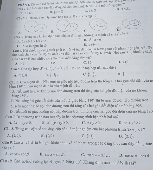 PHÀN I. Thí sinh trả lời từ câu 1 đến câu 12. Mỗi cầu thí sinh chi chọn mội phườn
Câu 1. Ký hiệu nào sau đây dùng để viết đúng mệnh đề: “3 là một số nguyên”?
A. 3∈ Q. B.  3 =Z. C. 3⊂ Z. D. 3∈ Z.
Câu 2. Hình nào sau đây minh họa tập B là con của tập A ?
A
B
A
D
A
B
C.
Câu 3. Trong các khẳng định sau, khẳng định nào không là mệnh đề chứa biến ?
A. 2n+1 chia hết cho 3. B. x^2+x=0.
C. 15 là số nguyên tố. D. a+b=c.
Câu 4. Hai chiếc xe cùng xuất phát ở một vị trí, đi theo hai hướng tạo với nhau một góc 75°. Xe
thứ nhất chạy với tốc độ 50km/h, xe thứ hai chạy với tốc độ 60km/h . Hỏi sau 2h , khoảng cách
giữa hai xe là bao nhiêu km (làm tròn đến hàng đơn vị)?
A. 146. B. 135. C. 80. D. 140.
Câu 5. Cho tập hợp X= 1;5 ,Y= 1;3;5 .X∪ Y là tập hợp nào sau đây?
A.  1;3;5 . B.  1;3 . C.  1;5 . D.  1 _.
Câu 6. Cho mệnh đề: 'Nếu một tứ giác nội tiếp đường tròn thì tổng của hai góc đối diện của nó
bằng 180° ''. Tìm mệnh đề đảo của mệnh đề trên.
A. Nếu một tứ giác không nội tiếp đường tròn thì tổng của hai góc đối diện của nó không
bằng 180°.
B. Nếu tổng hai góc đối diện của một tứ giác bằng 180° thì tứ giác đó nội tiếp đường tròn.
C. Nếu một tứ giác nội tiếp đường tròn thì tổng của hai góc đối diện của nó bằng 90°.
D. Nếu một tứ giác không nội tiếp đường tròn thì tổng của hai góc đối diện của nó bằng 180
Câu 7. Bất phương trình nào sau đây là bất phương trình bậc nhất hai ần?
A. 2x^2-4y>0. B. x^2+y+xy≥ 0. C. x+y≥ 0. D. x^2+y^2<2.
Câu 8. Trong các cặp số sau đây, cặp nào là một nghiệm của bất phương trình 2x+y<3</tex> ?
A. (2;0). B. (0;0). C. (1;1). D. (2;1).
Câu 9. Cho & và β là hai góc khác nhau và bù nhau, trong các đẳng thức sau đây đẳng thức
nào sai?
A. cot alpha =cot beta . B. sin alpha =sin beta . C. tan alpha =-tan beta . D. cos alpha =-cos beta .
Câu 10. Cho △ ABC vuông tại A, góc B bằng 30°. Khẳng định nào sau đây là sai?
