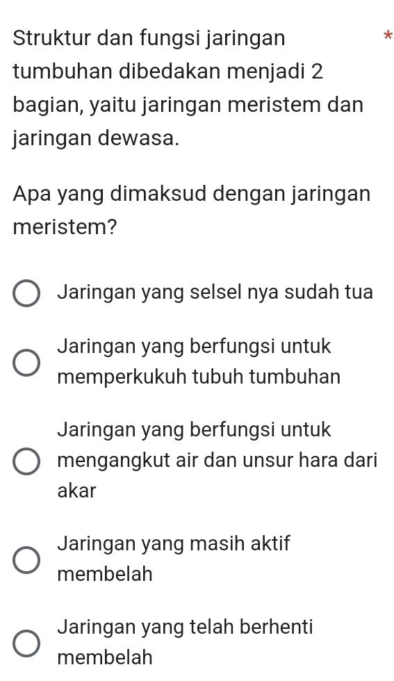 Struktur dan fungsi jaringan
*
tumbuhan dibedakan menjadi 2
bagian, yaitu jaringan meristem dan
jaringan dewasa.
Apa yang dimaksud dengan jaringan
meristem?
Jaringan yang selsel nya sudah tua
Jaringan yang berfungsi untuk
memperkukuh tubuh tumbuhan
Jaringan yang berfungsi untuk
mengangkut air dan unsur hara dari
akar
Jaringan yang masih aktif
membelah
Jaringan yang telah berhenti
membelah