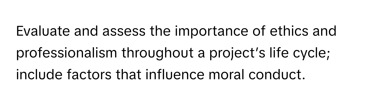 Evaluate and assess the importance of ethics and professionalism throughout a project’s life cycle; include factors that influence moral conduct.