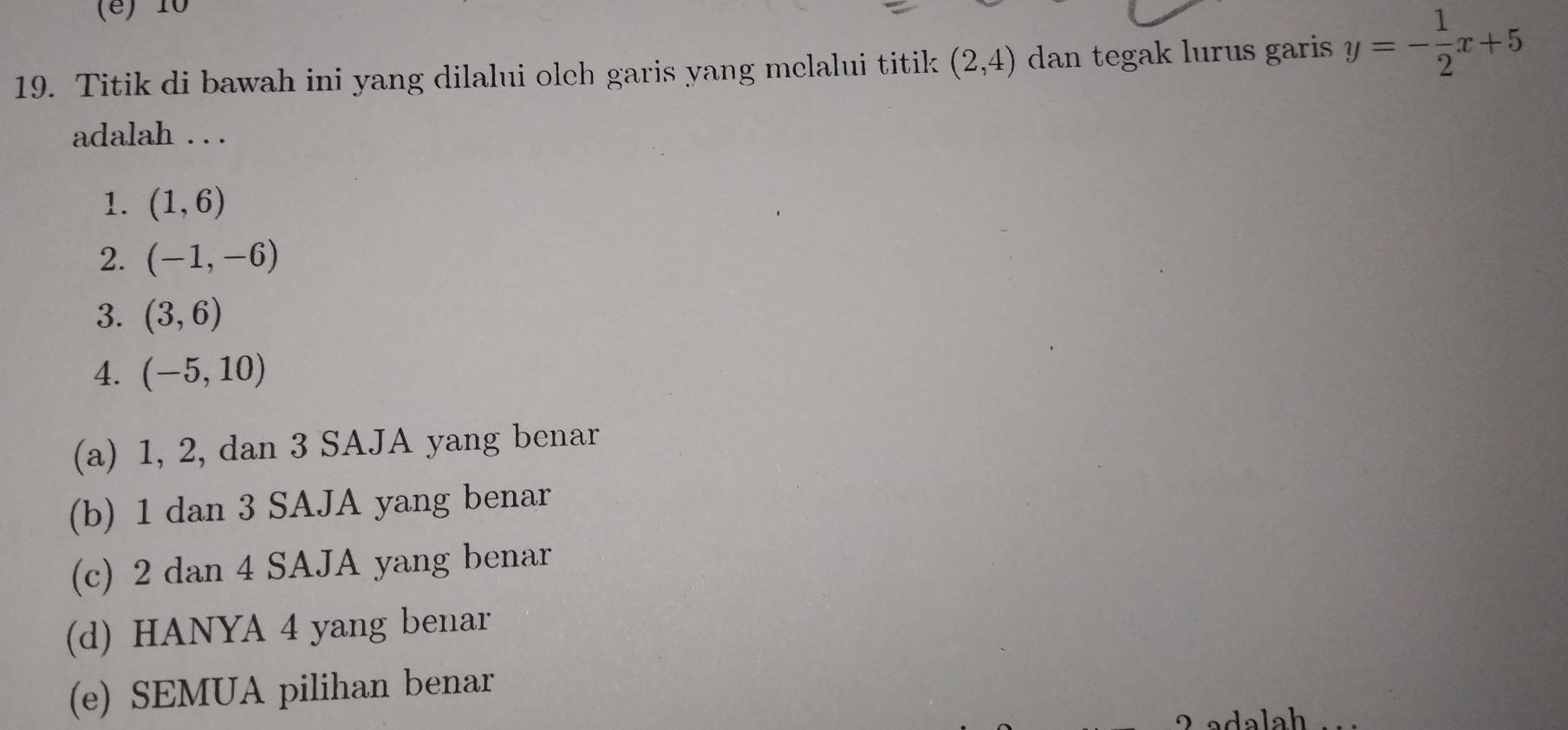 (é) 10
19. Titik di bawah ini yang dilalui olch garis yang melalui titik (2,4) dan tegak lurus garis y=- 1/2 x+5
adalah . . .
1. (1,6)
2. (-1,-6)
3. (3,6)
4. (-5,10)
(a) 1, 2, dan 3 SAJA yang benar
(b) 1 dan 3 SAJA yang benar
(c) 2 dan 4 SAJA yang benar
(d) HANYA 4 yang benar
(e) SEMUA pilihan benar