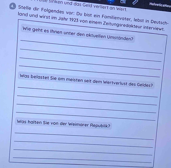 to HelveticaNeu 
lse sinken und das Geld verliert an Wert. 
4 Stelle dir Folgendes vor: Du bist ein Familienvater, lebst in Deutsch- 
land und wirst im Jahr 1923 von einem Zeitungsredakteur interviewt. 
_ 
Wie geht es Ihnen unter den aktuellen Umständen? 
_ 
_ 
_ 
_ 
Was belastet Sie am meisten seit dem Wertverlust des Geldes? 
_ 
_ 
_ 
Was halten Sie von der Weimarer Republik? 
_ 
_ 
_ 
_