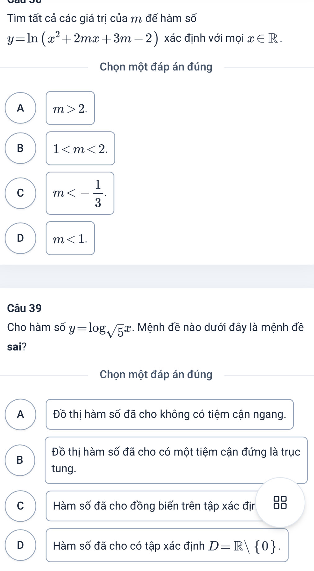 Tìm tất cả các giá trị của m để hàm số
y=ln (x^2+2mx+3m-2) xác định với mọi x∈ R. 
Chọn một đáp án đúng
A m>2.
B 1 .
C m<- 1/3 .
D m<1</tex>. 
Câu 39
Cho hàm số y=log _sqrt(5)x *. Mệnh đề nào dưới đây là mệnh đề
sai?
Chọn một đáp án đúng
A Đồ thị hàm số đã cho không có tiệm cận ngang.
Đồ thị hàm số đã cho có một tiệm cận đứng là trục
B
tung.
C Hàm số đã cho đồng biến trên tập xác địr
D Hàm số đã cho có tập xác định D=R| 0.