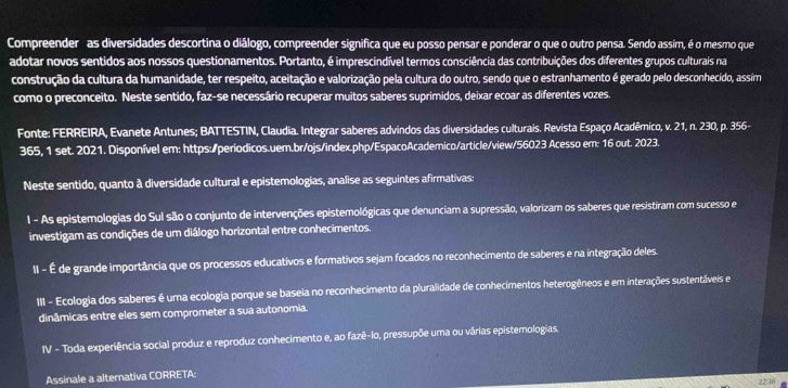 Compreender as diversidades descortina o diálogo, compreender significa que eu posso pensar e ponderar o que o outro pensa. Sendo assim, é o mesmo que
adotar novos sentidos aos nossos questionamentos. Portanto, é imprescindível termos consciência das contribuições dos diferentes grupos culturais na
construção da cultura da humanidade, ter respeito, aceitação e valorização pela cultura do outro, sendo que o estranhamento é gerado pelo desconhecido, assim
como o preconceito. Neste sentido, faz-se necessário recuperar muitos saberes suprimidos, deixar ecoar as diferentes vozes.
Fonte: FERREIRA, Evanete Antunes; BATTESTIN, Claudia. Integrar saberes advindos das diversidades culturais. Revista Espaço Acadêmico, v. 21, n. 230, p. 356-
365, 1 set. 2021. Disponível em: https:/periodicos.uem.br/ojs/index.php/EspacoAcademico/article/view/56023 Acesso em: 16 out. 2023.
Neste sentido, quanto à diversidade cultural e epistemologias, analise as seguintes afirmativas:
1 - As epistemologias do Sul são o conjunto de intervenções epistemológicas que denunciam a supressão, valorizam os saberes que resistiram com sucesso e
investigam as condições de um diálogo horizontal entre conhecimentos.
II - É de grande importância que os processos educativos e formativos sejam focados no reconhecimento de saberes e na integração deles.
III - Ecologia dos saberes é uma ecologia porque se baseia no reconhecimento da pluralidade de conhecimentos heterogêneos e em interações sustentáveis e
dinâmicas entre eles sem comprometer a sua autonomia.
IV - Toda experiência social produz e reproduz conhecimento e, ao fazê-lo, pressupõe uma ou várias epistemologias.
Assinale a alternativa CORRETA: 22:36