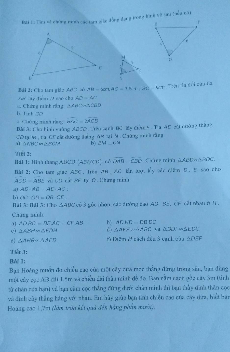 Tìm và chứng minh các tam giác đồng đạng trong hình vẽ sau (nếu có)
 
Bài 2: Cho tam giác ABC có AB=6cm,AC=7,5cm,BC=9cm. Trên tia đối của tia
AB lấy điểm D sao cho AD=AC
a. Chứng minh rằng: △ ABC∽ △ CBD
b. Tính CD
c. Chứng minh rằng: widehat BAC=2widehat ACB
Bài 3: Cho hình vuông ABCD. Trên cạnh BC lấy điểmE. Tia AE cắt đường thăng
CD tại M , tia DE cắt đường thắng AB tại N . Chứng minh rằng
a) △ NBC ∽ △ BCM b) BM⊥ CN
Tiết 2:
Bài 1: Hình thang ABCD (AB//CD) , có widehat DAB=widehat CBD. Chứng minh △ ABD∽ △ BDC.
Bài 2: Cho tam giác ABC. Trên AB, AC lần lượt lấy các điểm D, E sao cho
widehat ACD=widehat ABE và CD cắt BE tại O. Chứng minh
a) AD· AB=AE· AC :
b) OC· OD=OB· OE.
Bài 3: Bài 3: Cho △ ABC có 3 góc nhọn, các đường cao AD, BE, CF cắt nhau ở H .
Chứng minh:
a) AD.BC=BE.AC=CF.AB b) AD.HD=DB.DC
c) △ ABH∽ △ EDH d) △ AEF∽ △ ABC và △ BDF∽ △ EDC
e) △ AHB∽ △ AFD f) Điểm H cách đều 3 cạnh của △ DEF
Tiết 3:
Bài 1:
Bạn Hoàng muốn đo chiều cao của một cây dừa mọc thẳng đứng trong sân, bạn dùng
một cây cọc AB dài 1,5m và chiều dài thân mình đề đo. Bạn nằm cách gốc cây 3m (tính
từ chân của bạn) và bạn cắm cọc thẳng đứng dưới chân mình thì bạn thấy đinh thân cọc
và đỉnh cây thẳng hàng với nhau. Em hãy giúp bạn tính chiều cao của cây dừa, biết bạn
Hoàng cao 1,7m (làm tròn kết quả đến hàng phần mười).