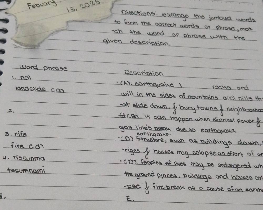Febuary'
13, 2025
pirections: rearange the jumbred words
to form the correct words or phrose, mot
-ch the word or phrase with the
given description.
word phrase Descriation
1. nal (A). earthquake rocks and
landslide can will in the sides of mountains and nills the
at slide down, bury rowns neighbonna
2. tacB1. It can happen when elietrical power
gas line's break due to earthquake.
earthquake.
3. rife ((D) Stuphre, such as buildings down,
fire can
rriges houses may colopsean exfort of a
4. Tissunma CD). Peoples of lives may be endangered wh
tecumnami the ground places, buildings and hovees col
-pseI fire break oo a cause of an eanth
E.