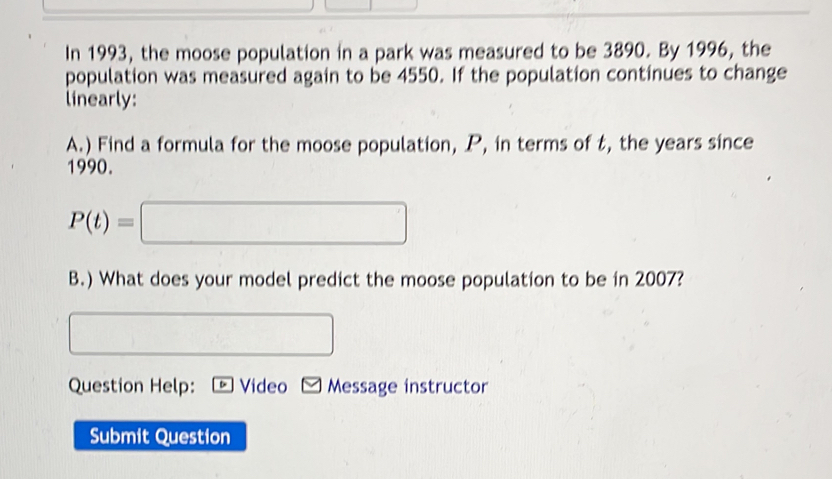 In 1993, the moose population in a park was measured to be 3890. By 1996, the 
population was measured again to be 4550. If the population continues to change 
linearly: 
A.) Find a formula for the moose population, P, in terms of t, the years since 
1990.
P(t)=□
B.) What does your model predict the moose population to be in 2007? 
□ 
Question Help: D Video Message instructor 
Submit Question