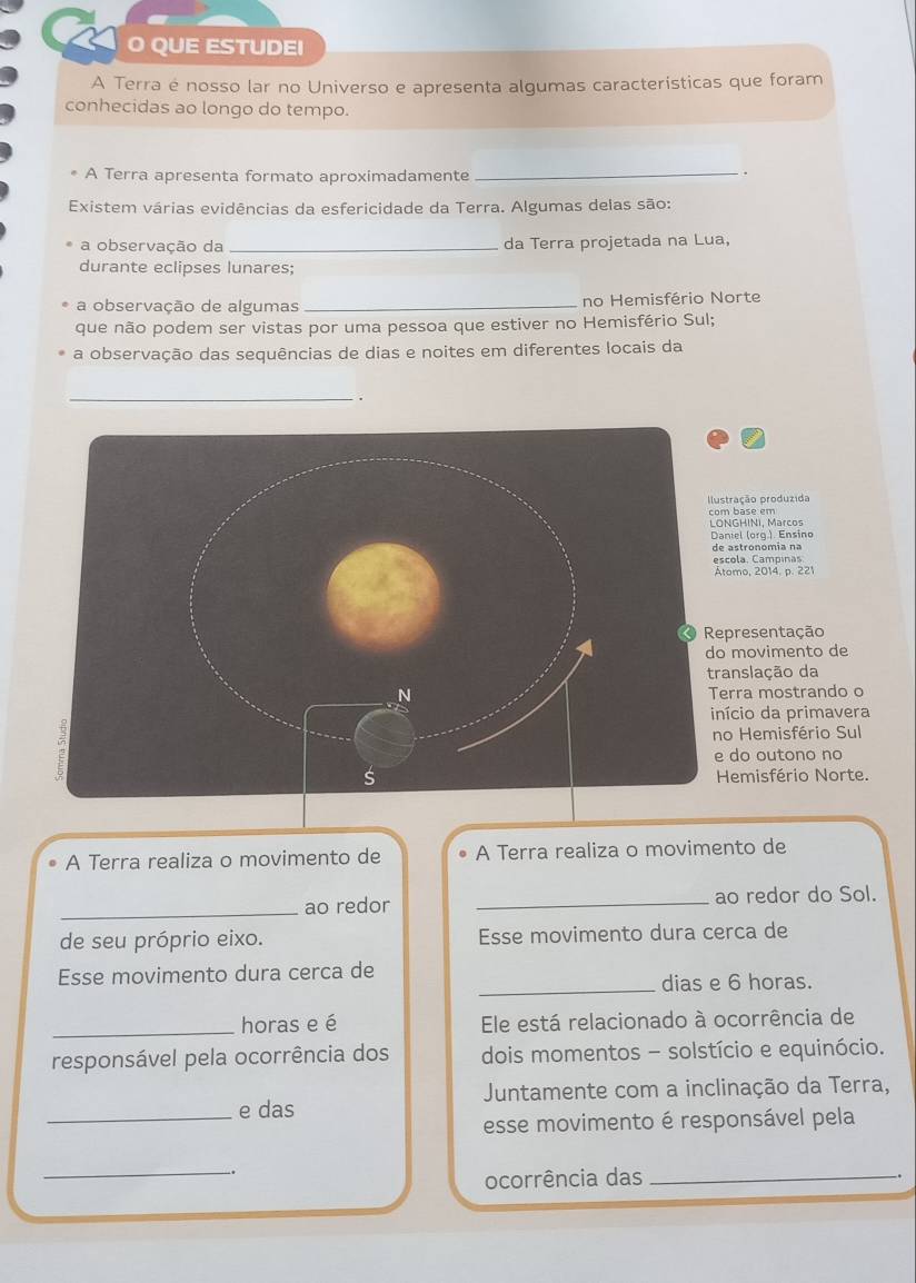 QUE ESTUDEI 
A Terra é nosso lar no Universo e apresenta algumas características que foram 
conhecidas ao longo do tempo. 
A Terra apresenta formato aproximadamente 
_ 
. 
Existem várias evidências da esfericidade da Terra. Algumas delas são: 
a observação da _da Terra projetada na Lua, 
durante eclipses lunares; 
a observação de algumas _no Hemisfério Norte 
que não podem ser vistas por uma pessoa que estiver no Hemisfério Sul; 
a observação das sequências de dias e noites em diferentes locais da 
_. 
ração produzida 
base em 
GHINI, Marcos 
iel (orq.). Ensino 
astronomía na 
ola. Campinas 
omo, 2014. p. 221 
presentação 
movimento de 
anslação da 
rra mostrando o 
ício da primavera 
o Hemisfério Sul 
do outono no 
emisfério Norte. 
A Terra realiza o movimento de A Terra realiza o movimento de 
_ao redor _ao redor do Sol. 
de seu próprio eixo. Esse movimento dura cerca de 
Esse movimento dura cerca de 
_dias e 6 horas. 
_horas e é Ele está relacionado à ocorrência de 
responsável pela ocorrência dos dois momentos - solstício e equinócio. 
Juntamente com a inclinação da Terra, 
_e das 
esse movimento é responsável pela 
_ 
ocorrência das_