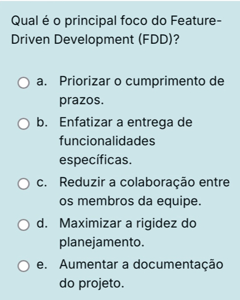 Qual é o principal foco do Feature-
Driven Development (FDD)?
a. Priorizar o cumprimento de
prazos.
b. Enfatizar a entrega de
funcionalidades
específicas.
c. Reduzir a colaboração entre
os membros da equipe.
d. Maximizar a rigidez do
planejamento.
e. Aumentar a documentação
do projeto.