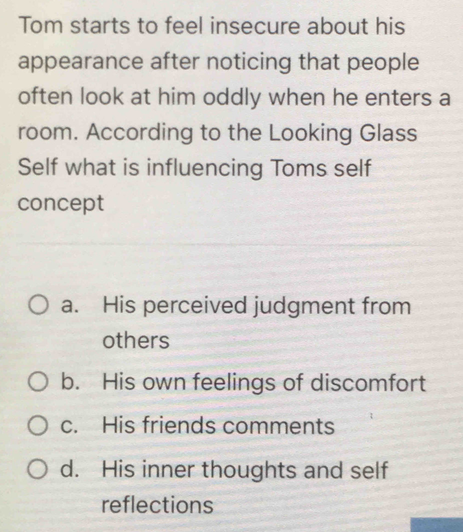 Tom starts to feel insecure about his
appearance after noticing that people
often look at him oddly when he enters a
room. According to the Looking Glass
Self what is influencing Toms self
concept
a. His perceived judgment from
others
b. His own feelings of discomfort
c. His friends comments
d. His inner thoughts and self
reflections