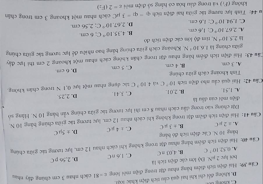 C. không dổn
D. không đổi chỉ khi hai quả cầu tích điện khác loại.
Câu 39: Hai điện tích điểm bằng nhau đặt trong điện môi lóng varepsilon =81 cách nhau 3 cm chúng đầy nhau
bởi lực 2 μN. Độ lớn các điện tích là
A. 0.52.10^(-7)C B. 4,03 n C C. 1.6 nC D. 2,56 p C
Câu 40: Hai điện tích điểm bằng nhau đặt trong không khí cách nhau 12 cm, lực tương tác giữa chúng
bằng 10 N. Các điện tích đó bằng
A. ± 2 uC ± 3mu C C. ± 4 mu C D. ± 5mu C
B.
Câu 41: Hai điện tích điểm đặt trong không khí cách nhau 12 cm, lực tương tác giữa chúng bằng 10 N.
Đặt chúng vào trong đầu cách nhau 8 cm thì lực tương tác giữa chúng vẫn bằng 10 N. Hằng số
diện môi của dầu là
A. 1,51. B. 2.01. C. 3.41. D. 2,25.
Câu 42: Hai quả cầu nhỏ điện tích 10^(-7)C và 4.10^(-7)C tác dụng nhau một lực 0,1 N trong chân không.
Tính khoảng cách giữa chúng
A. 3 cm. B. 4 cm. C. 5 cm. D. 6 cm.
Câu 43: Hai điện tích điểm bằng nhau đặt trong chân không cách nhau một khoang 2 cm thì lực đầy
giữa chúng là 1.6.10^(-4)N. Khoảng cách giữa chúng bằng bao nhiêu để lực tương tác giữa chúng
là 2,5.10^(-4)N tìm độ lớn các điện tích đó
B. 4,35.10^(-9)C;
A. 2,67.10^(-9) C; 1,6 cm.; 6 cm.
D. 2,67.10^(-9)C
C. 1.94.10^(-9) C: 1,6 cm.; 2,56 cm.
44: Tính lực tương tác giữa hai điện tích q_1=q_2=3mu C cách nhau một khoảng 3 cm trong chân
không (F_1) và trong dầu hóa có hằng số điện môi varepsilon =2(F_2)