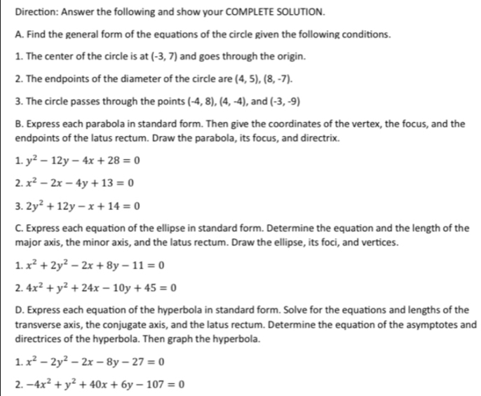 Direction: Answer the following and show your COMPLETE SOLUTION. 
A. Find the general form of the equations of the circle given the following conditions. 
1. The center of the circle is at (-3,7) and goes through the origin. 
2. The endpoints of the diameter of the circle are (4,5), (8,-7). 
3. The circle passes through the points (-4,8), (4,-4) , and (-3,-9)
B. Express each parabola in standard form. Then give the coordinates of the vertex, the focus, and the 
endpoints of the latus rectum. Draw the parabola, its focus, and directrix. 
1. y^2-12y-4x+28=0
2. x^2-2x-4y+13=0
3. 2y^2+12y-x+14=0
C. Express each equation of the ellipse in standard form. Determine the equation and the length of the 
major axis, the minor axis, and the latus rectum. Draw the ellipse, its foci, and vertices. 
1. x^2+2y^2-2x+8y-11=0
2. 4x^2+y^2+24x-10y+45=0
D. Express each equation of the hyperbola in standard form. Solve for the equations and lengths of the 
transverse axis, the conjugate axis, and the latus rectum. Determine the equation of the asymptotes and 
directrices of the hyperbola. Then graph the hyperbola. 
1. x^2-2y^2-2x-8y-27=0
2. -4x^2+y^2+40x+6y-107=0