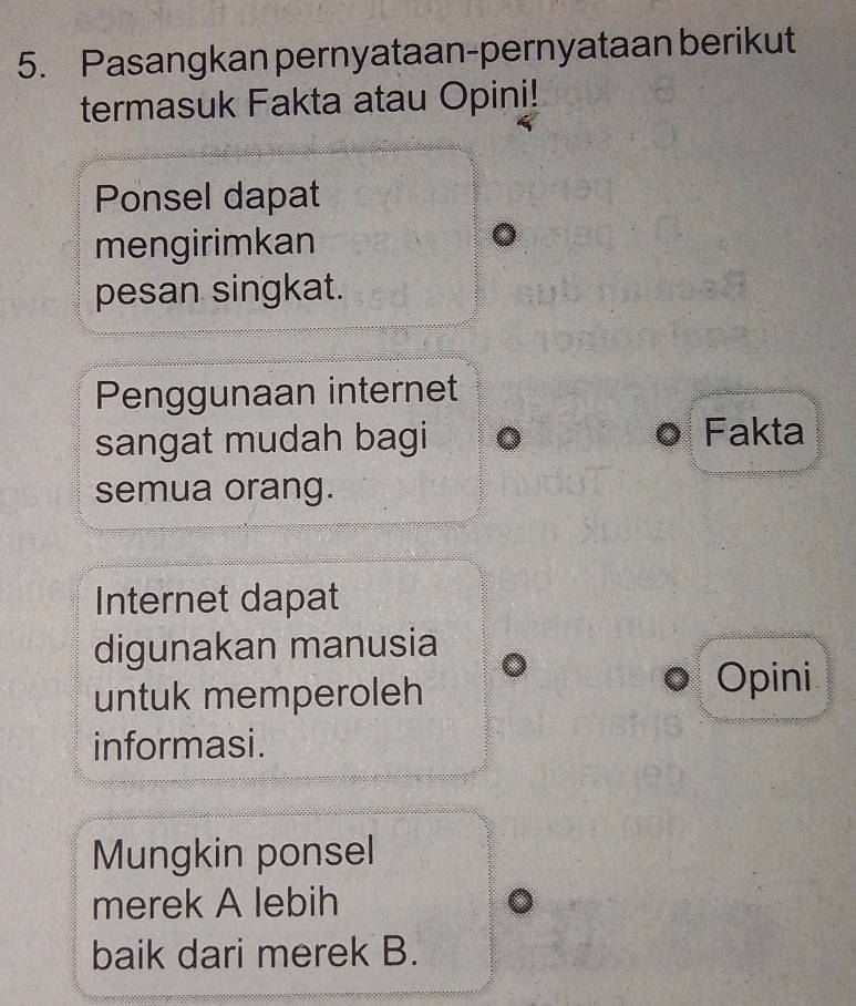 Pasangkan pernyataan-pernyataan berikut 
termasuk Fakta atau Opini! 
Ponsel dapat 
mengirimkan 
pesan singkat. 
Penggunaan internet 
sangat mudah bagi Fakta 
semua orang. 
Internet dapat 
digunakan manusia 
untuk memperoleh 
Opini 
informasi. 
Mungkin ponsel 
merek A lebih 
baik dari merek B.