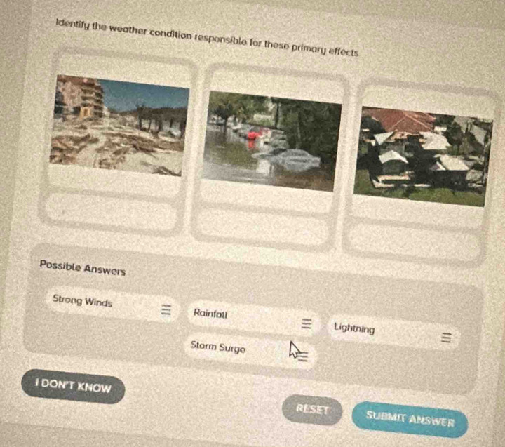 Identify the weather condition responsible for these primary effects 
Possible Answers 
Strong Winds Rainfall Lightning 
Storm Surge 
I DONT KNOW RESET SUBMIT ANSWER