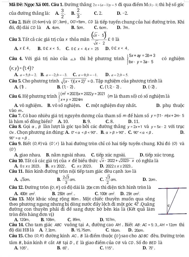 Mã Đề: Ngọc Xá 001. Câu 1. Đường thẳng 2x+(a-1)y=5 đi qua điểm M(1;-1) thì hệ số góc
của đường thẳng là: A  3/2 . B.  2/3 . C. 2. D. -2.
1k
Câu 2. Biết (0;6cm) và (0';3cm),OO'=5cm. CD là tiếp tuyến chung của hai đường tròn. Khi
đó, độ dài CD là A. 4cm. B. 5cm. C. 6cm. D. 7m .
Câu 3. Tất cả các giá trị của x thỏa mãn frac (sqrt(x)-5)^2sqrt(x)-2£ 0 là
A. x£4. B. 0 £ x<5. C. 0 £ x<4x=25 D. 0£x<4.
Câu 4. Với giá trị nào của a,6 thì hệ phương trình beginarrayl 5x+ay=2b+3 bx-y=3a-5endarray. có nghiệm
(x;y)=(1;4) ?
A. a=5;b=2 B. a=-2;b=-3. C. a=0;b=-1. D. a=2;b=5.
Câu 5. Cho phương trình sqrt((x-1)(x+2)^2)=0. Tập nghiệm của phương trình là
A1. B.  1;-2 . C.  1;2;-2 . D.  -2 .
Câu 6. Hệ phương trình beginarrayl (m^2+2023)x+2022y=2021 x+y=2024mendarray. (m là tham số) có số nghiệm là
A. vô nghiệm. B. vô số nghiệm. C. một nghiệm duy nhất. D. phụ thuộc
vào m.
Câu 7. Có bao nhiêu giá trị nguyên dương của tham số m để hàm số y=(11-m)x+2m-5
là hàm số đồng biến? A. 10. B. 9. C. 8. D. 11.
Câu 8. Gọi α , 3 lần lượt là góc tạo bởi các đường thẳng y=2x+1 và y=5x-2 với trục
0x . Chọn phương án đúng: A. 0° <90°. B. alpha >beta >90°. C. 90° D.
90°>alpha >beta .
Câu 9. Biết (0;R) và (0;r) là hai đường tròn chỉ có hai tiếp tuyến chung. Khi đó (0) và
(0')
A. giao nhau. B. nằm ngoài nhau. C. tiếp xúc ngoài. D. tiếp xúc trong.
Câu 10. Tất cả các giá trị của x để biểu thức sqrt(x)-2022+sqrt(2023-x) có nghĩa là
A. 0≤ x≤ 2023. B. x≥ 2022 C. x≤ 2023. D. 2022≤ x≤ 2023..
Câu 11. Bán kính đường tròn nội tiếp tam giác đều cạnh 3ơm là
A. sqrt(3)cm. B.  2sqrt(3)/3 cm. C.  sqrt(3)/2 cm. D. 2cm .
Câu 12. Đường tròn (0;R) có độ dài là 207 cm thì diện tích hình tròn là
A. 400π cm^2. B. 250π cm^2.. C. 100π cm^2. D. 25π cm^2.
Câu 13. Một khúc sông rộng 80m . Một chiếc thuyền muốn qua sông
theo phương ngang nhưng bị dòng nước đẩy lệch đi một góc 42 .Quãng
đường con thuyền phải đi để sang được bờ bên kia là (Kết quả làm
tròn đến hàng đơn vị)
A. 120m. B. 108m. C. 89m. D. 107m.
Câu 14. Cho tam giác ABC vuông tại A, đường cao AH . Biết AB:AC=5:3,AH=12cm thì
đô dài HB là A. 7,2cm. B. 15, 75cm. C. 18cm. D. 20cm.
Câu 15. Cho (0;R) đường kính AC . B là điểm thuộc (0) sao cho ΔBC đều. Đường tròn
tâm B, bán kính R cắt AB tại D , E là giao điểm của 0B và CD. Số đo BED là
A 105°.
B. 65°. C. 115°. D. 75°.