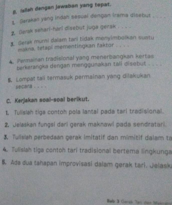 Isilah dengan jawaban yang tepat. 
1 Gerakan yang indah sesuai dengan irama disebut .... 
2. Gerak sehari-hari disebut juga gerak . . . . 
3. Gerak murni dalam tari tidak menyimbolkan suatu 
makna, tetapi mementingkan faktor . . . . 
4. Permainan tradisional yang menerbangkan kertas 
berkerangka dengan menggunakan tali disebut . . . . 
5. Lompat tali termasuk permainan yang dilakukan 
secara . . . . 
C. Kerjakan soal-soal berikut. 
1. Tulislah tiga contoh pola lantal pada tari tradisional. 
2. Jelaskan fungsi dari gerak maknawi pada sendratari 
3. Tulislah perbedaan gerak imitatif dan mimitif dalam ta 
4. Tulislah tiga contoh tari tradisional bertema lingkunga 
5. Ada dua tahapan improvisasi dalam gerak tari. Jelask 
Bab 3 Gerak Tan con hlakr