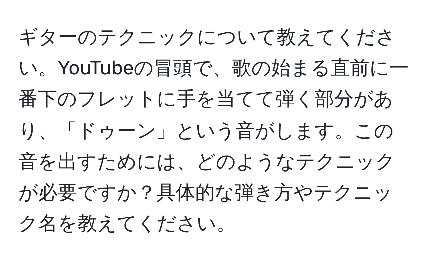 ギターのテクニックについて教えてください。YouTubeの冒頭で、歌の始まる直前に一番下のフレットに手を当てて弾く部分があり、「ドゥーン」という音がします。この音を出すためには、どのようなテクニックが必要ですか？具体的な弾き方やテクニック名を教えてください。