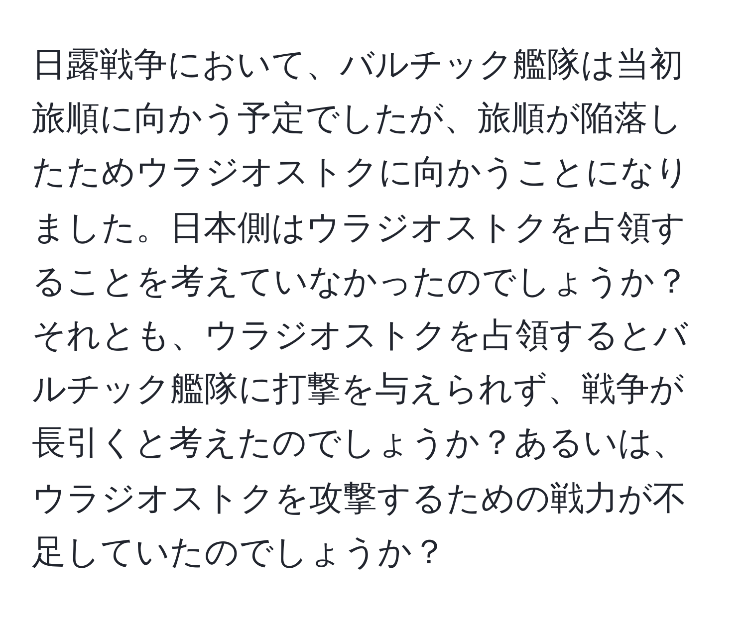 日露戦争において、バルチック艦隊は当初旅順に向かう予定でしたが、旅順が陥落したためウラジオストクに向かうことになりました。日本側はウラジオストクを占領することを考えていなかったのでしょうか？それとも、ウラジオストクを占領するとバルチック艦隊に打撃を与えられず、戦争が長引くと考えたのでしょうか？あるいは、ウラジオストクを攻撃するための戦力が不足していたのでしょうか？