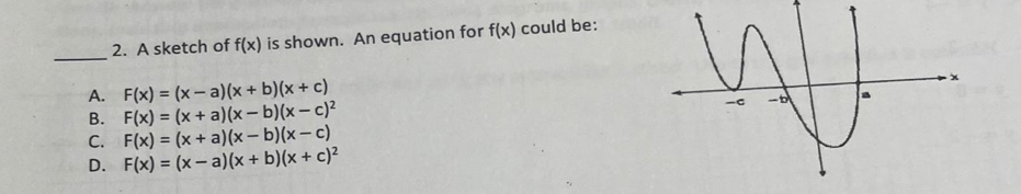 A sketch of f(x) is shown. An equation for f(x) could be:
_
A. F(x)=(x-a)(x+b)(x+c)
B. F(x)=(x+a)(x-b)(x-c)^2
C. F(x)=(x+a)(x-b)(x-c)
D. F(x)=(x-a)(x+b)(x+c)^2