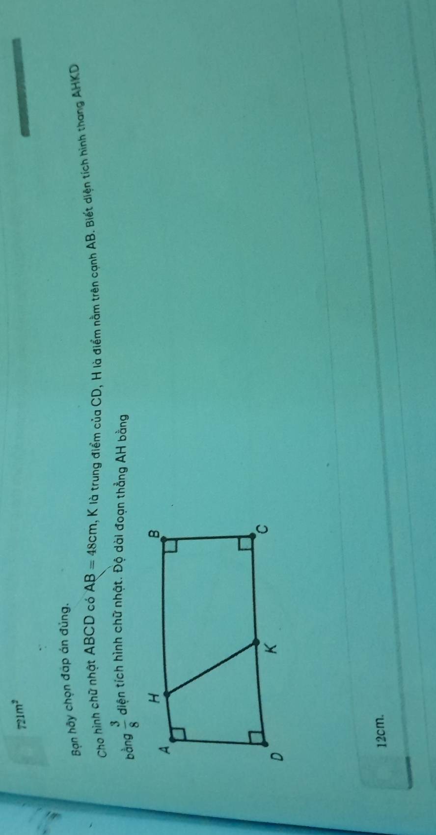 721m^2
Bạn hãy chọn đáp án đủng. 
Cho hình chữ nhật ABCD có AB=48cm , K là trung điểm của CD, H là điểm nằm trên cạnh AB. Biết diện tích hình thang AHKD 
bàng  3/8  diện tích hình chữ nhật. Độ dài đoạn thẳng AH bằng
12cm.