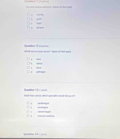 Queation 11 (2 points)
The term means cardrum? Select all that apply
a myring
b gastr
c myul
d tympan
Question 12 (2 points)
Which terms mean turnor? Select all that apply
a oma
b caroin
c onca
d pathogen
Question 13 (1 point)
Sarah has cancer, which specialist would she go to?
cardiologist
b oncologist
e cancerologist
d internal medicine
Question 14 (1 point)