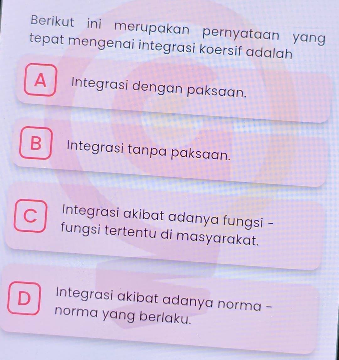 Berikut ini merupakan pernyataan yang
tepat mengenai integrasi koersif adalah
A Integrasi dengan paksaan.
B Integrasi tanpa paksaan.
Integrasi akibat adanya fungsi -
fungsi tertentu di masyarakat.
D
Integrasi akibat adanya norma -
norma yang berlaku.