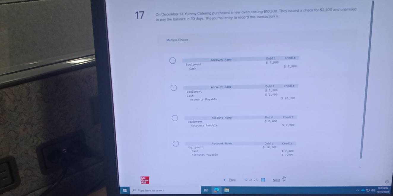 On December 10, Yummy Catering purchased a new oven costing $10,300. They issued a check for $2,400 and promised 
to pay the balance in 30 days. The journal entry to record this transaction is 
Mutiple Chaice 
Account Name Debit Credit 
Equipment § 7.910 5 7,900
Cash 
Account Name Debit Credit 
Equipment $ 2,400 $ 7,900
Cash 5 10,300
Accounts Payable 
Account Name Debit Credit 
Equipment 5 2, 400
Accounts Payable $ 7,900
Account Name Debit Credit 
Equipment $ 10, 300
Cash 3 2,400
Accounts Payable 5 7,900 < Prav 17 of 25 Next 
Type here to search