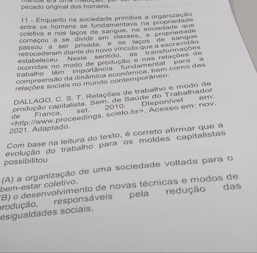 mandar era uma maldição,
pecado original dos homens.
11 - Enquanto na sociedade primitiva a organização
entre os homens se fundamentava na propriedade
coletiva e nos laços de sangue, na sociedade que
começou a se dividir em classes, a propriedade
passou a ser privada, e os laços de sangue
retrocederam diante do novo vínculo que a escravidão
estabeleceu. Neste sentido, as transformações
ocorridas no modo de produção e nas relações de
trabalho têm importância fundamental para a
compreensão da dinâmica econômica, bem como das
relações sociais no mundo contemporâneo.
DALLAGO, C. S. T. Relações de trabalho e modo de
em:
produção capitalista. Sem. de Saúde do Trabalhador
de Franca, set. 2010. Disponível. Acesso em: nov.
2021. Adaptado.
Com base na leitura do texto, é correto afirmar que a
evolução do trabalho para os moldes capitalistas
possibilitou
(A) a organização de uma sociedade voltada para o
bem-estar coletivo. (B) o desenvolvimento de novas técnicas e modos de
produção, responsáveis pela redução das
esigualdades sociais.