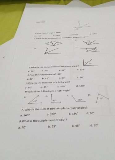 Péor 1===
∴
a. asute 1. What type of engle is iM?
D .
2 Which of the following is an example of edjesent angles? +45° refles
1r.
t
84°
3.What is the complement of the given angle?
a 16° b. 36° d .
4.Find the supplement of 120° c . 86° 126°
a. 30° b. 45° c. 50° d. 60°
5. What is the measure of a fulll angle?
8. 90° b. 45° C. 360° d. 180°
Which of the following is a right angle?
a.
b.C.D.
   
7. What is the sum of two complementary angies?
a. 360° b. 270° c. 180° d. 90°
8.What is the supplement of 110° ?
a. 70° b. 55° c. 45° d. 20°