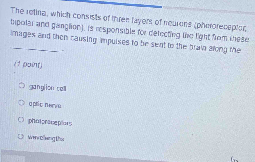 The retina, which consists of three layers of neurons (photoreceptor,
bipolar and ganglion), is responsible for detecting the light from these
_images and then causing impulses to be sent to the brain along the
(1 point)
ganglion cell
optic nerve
photoreceptors
wavelengths