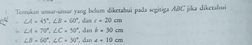 1 . Tentukan unsur-unsur yang belum diketahui pada segitiga ABC jika diketahui
a. ∠ A=45°, ∠ B=60° , dan c=20cm
b. ∠ A=70°, ∠ C=50° , dan b=30cm
C. ∠ B=60°, ∠ C=30° , dan a=10cm