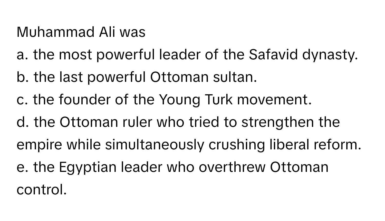 Muhammad Ali was
a. the most powerful leader of the Safavid dynasty.
b. the last powerful Ottoman sultan.
c. the founder of the Young Turk movement.
d. the Ottoman ruler who tried to strengthen the empire while simultaneously crushing liberal reform.
e. the Egyptian leader who overthrew Ottoman control.