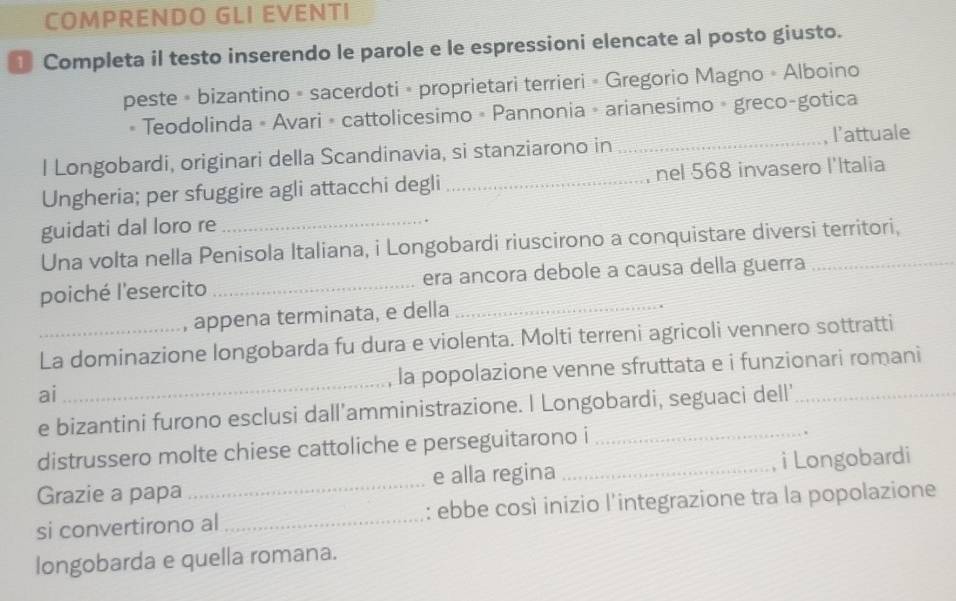 COMPRENDO GLI EVENTI 
Completa il testo inserendo le parole e le espressioni elencate al posto giusto. 
peste • bizantino - sacerdoti • proprietari terrieri • Gregorio Magno • Alboino 
Teodolinda - Avari • cattolicesimo » Pannonia » arianesimo - greco-gotica 
l Longobardi, originari della Scandinavia, si stanziarono in _, l’attuale 
Ungheria; per sfuggire agli attacchi degli _nel 568 invasero l'Italia 
guidati dal loro re 
_ 
Una volta nella Penisola Italiana, i Longobardi riuscirono a conquistare diversi territori, 
poiché l'esercito _era ancora debole a causa della guerra_ 
, appena terminata, e della 
_ 
La dominazione longobarda fu dura e violenta. Molti terreni agricoli vennero sottratti 
ai_ la popolazione venne sfruttata e i funzionari romani 
e bizantini furono esclusi dall’amministrazione. I Longobardi, seguaci dell’_ 
distrussero molte chiese cattoliche e perseguitarono i_ 
. 
Grazie a papa _e alla regina _i Longobardi 
si convertirono al _: ebbe così inizio l'integrazione tra la popolazione 
longobarda e quella romana.