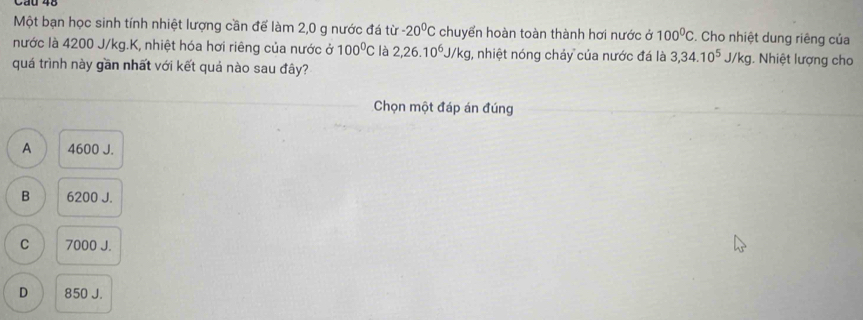 Một bạn học sinh tính nhiệt lượng cần để làm 2,0 g nước đá từ -20^0C chuyển hoàn toàn thành hơi nước ở 100^0C. Cho nhiệt dung riêng của
nước là 4200 J/kg.K, nhiệt hóa hơi riêng của nước ở 100^0C là 2,26.10^6J/kg , nhiệt nóng chảy của nước đá là 3, 34.10^5J/kg 1. Nhiệt lượng cho
quá trình này gần nhất với kết quả nào sau đây?
Chọn một đáp án đúng
A 4600 J.
B 6200 J.
C 7000 J.
D 850 J.