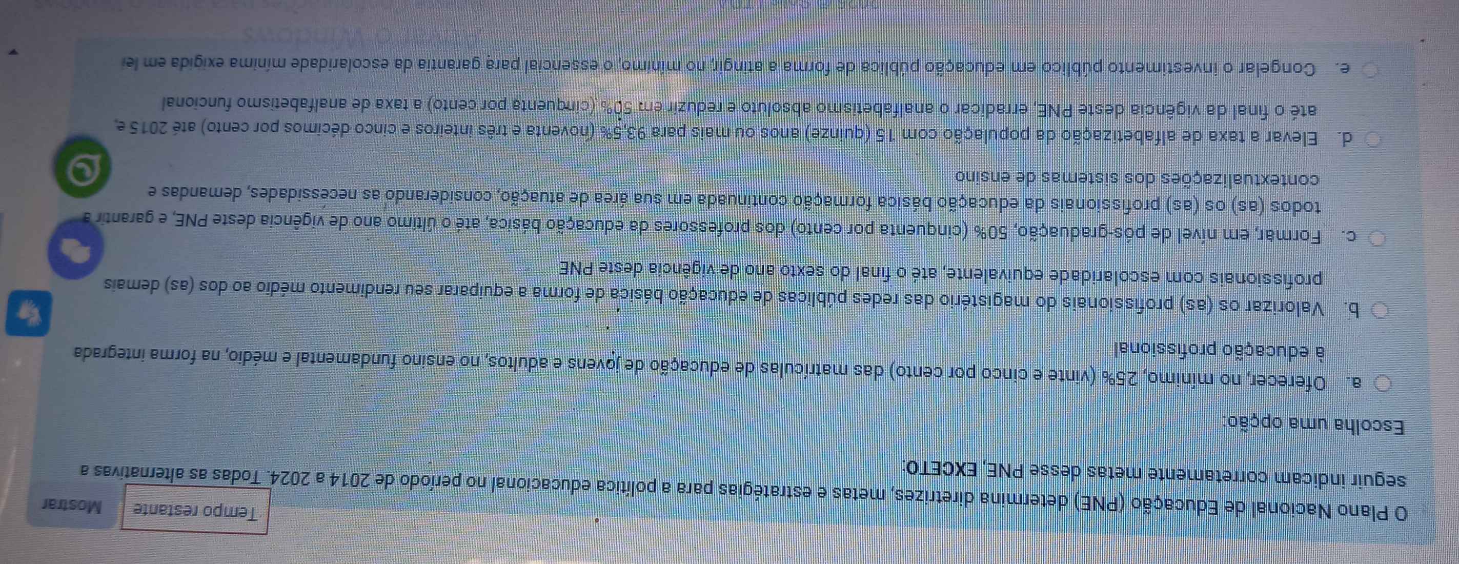 Tempo restante Mostrar
O Plano Nacional de Educação (PNE) determina diretrizes, metas e estratégias para a política educacional no período de 2014 a 2024. Todas as alternativas a
seguir indicam corretamente metas desse PNE, EXCETO:
Escolha uma opção:
a. Oferecer, no mínimo, 25% (vinte e cinco por cento) das matrículas de educação de jovens e adultos, no ensino fundamental e médio, na forma integrada
à educação profissional
b. Valorizar os (as) profissionais do magistério das redes públicas de educação básica de forma a equiparar seu rendimento médio ao dos (as) demais
profissionais com escolaridade equivalente, até o final do sexto ano de vigência deste PNE
c. Formar, em nível de pós-graduação, 50% (cinquenta por cento) dos professores da educação básica, até o último ano de vigência deste PNE, e garantir a
todos (as) os (as) profissionais da educação básica formação continuada em sua área de atuação, considerando as necessidades, demandas e
contextualizações dos sistemas de ensino
d. Elevar a taxa de alfabetização da população com 15 (quinze) anos ou mais para 93, 5% (noventa e três inteiros e cinco décimos por cento) até 2015 e
até o final da vigência deste PNE, erradicar o analfabetismo absoluto e reduzir em 50% (cinquenta por cento) a taxa de analfabetismo funcional
e Congelar o investimento público em educação pública de forma a atingir, no mínimo, o essencial para garantia da escolaridade mínima exigida em le