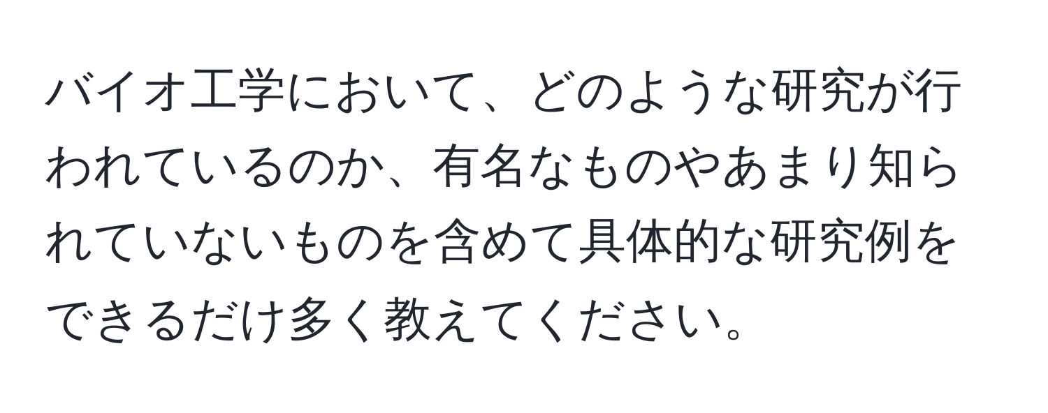 バイオ工学において、どのような研究が行われているのか、有名なものやあまり知られていないものを含めて具体的な研究例をできるだけ多く教えてください。