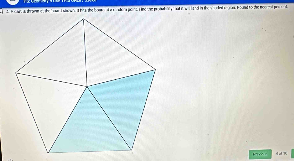 AS: Geometry B USE THIS UN 
4. A dart is thrown at the board shown. It hits the board at a random point. Find the probability that it will land in the shaded region. Round to the nearest percent. 
Previous 4 of 10